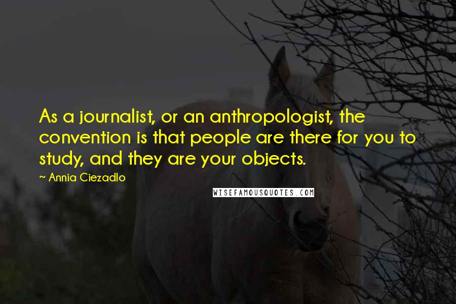 Annia Ciezadlo Quotes: As a journalist, or an anthropologist, the convention is that people are there for you to study, and they are your objects.