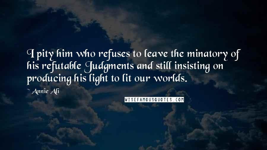 Annie Ali Quotes: I pity him who refuses to leave the minatory of his refutable Judgments and still insisting on producing his light to lit our worlds.