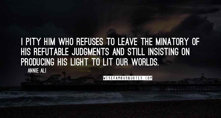 Annie Ali Quotes: I pity him who refuses to leave the minatory of his refutable Judgments and still insisting on producing his light to lit our worlds.