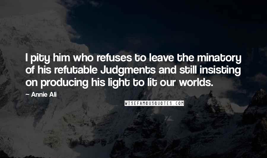 Annie Ali Quotes: I pity him who refuses to leave the minatory of his refutable Judgments and still insisting on producing his light to lit our worlds.