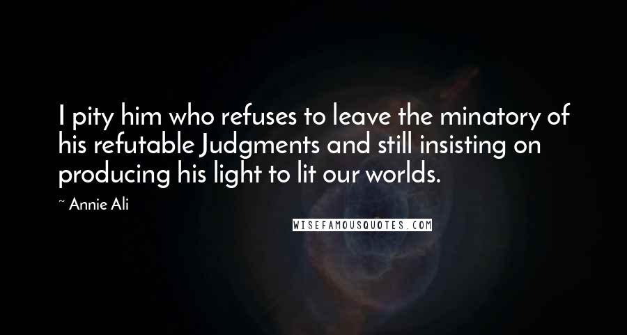 Annie Ali Quotes: I pity him who refuses to leave the minatory of his refutable Judgments and still insisting on producing his light to lit our worlds.