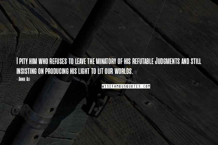 Annie Ali Quotes: I pity him who refuses to leave the minatory of his refutable Judgments and still insisting on producing his light to lit our worlds.