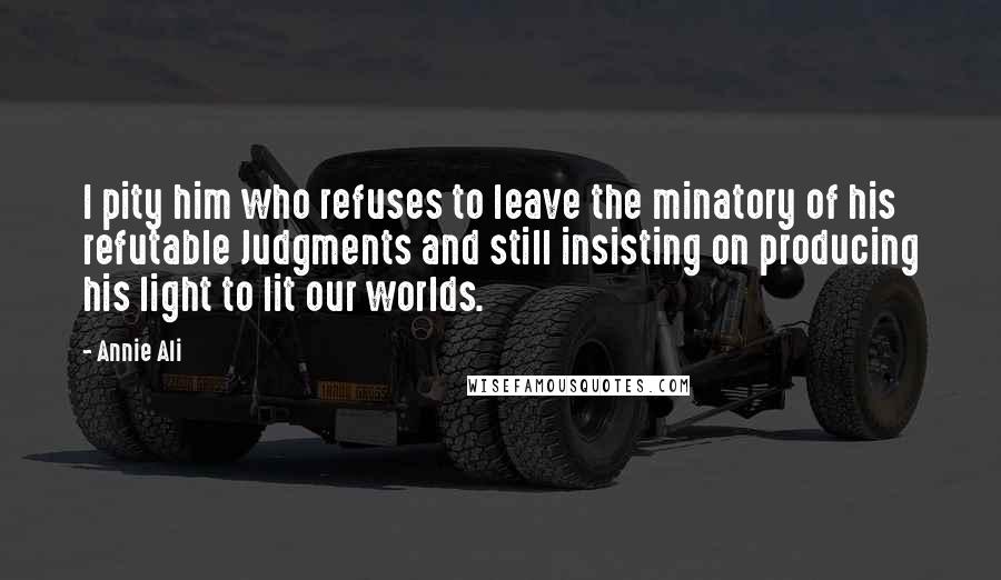 Annie Ali Quotes: I pity him who refuses to leave the minatory of his refutable Judgments and still insisting on producing his light to lit our worlds.