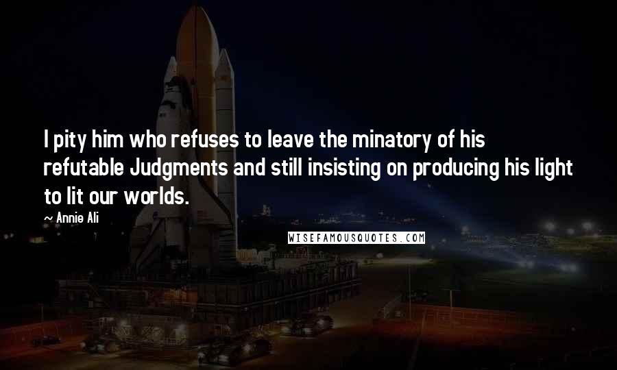 Annie Ali Quotes: I pity him who refuses to leave the minatory of his refutable Judgments and still insisting on producing his light to lit our worlds.