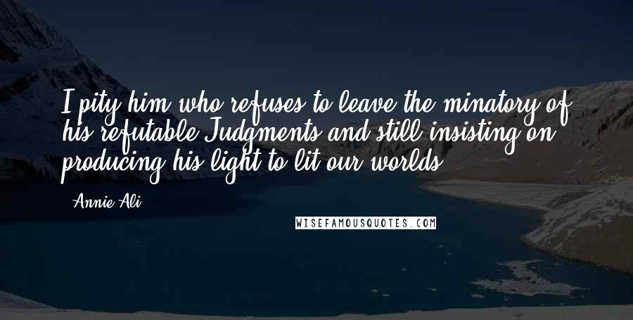 Annie Ali Quotes: I pity him who refuses to leave the minatory of his refutable Judgments and still insisting on producing his light to lit our worlds.