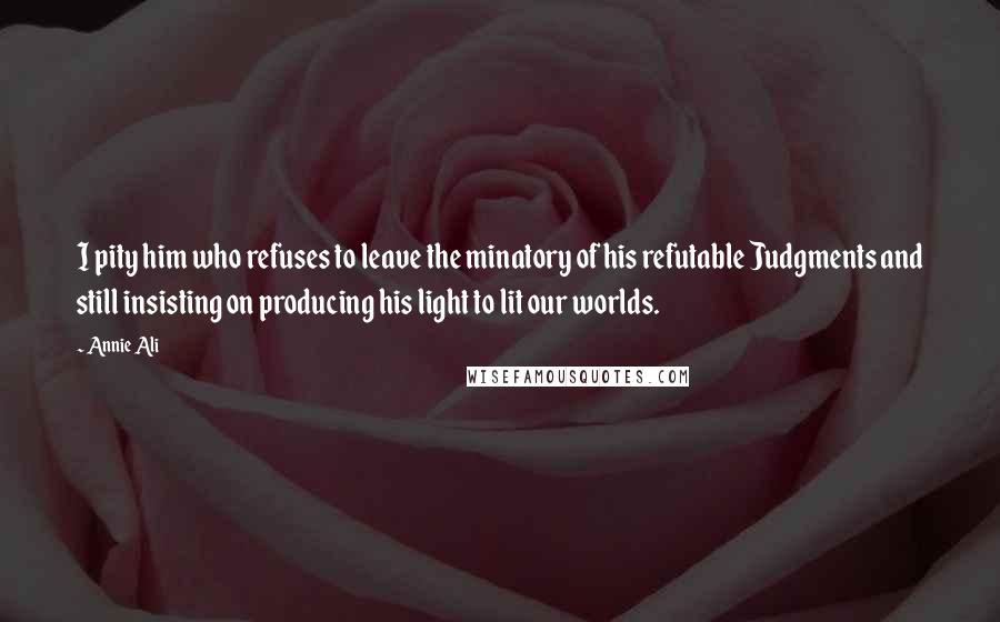 Annie Ali Quotes: I pity him who refuses to leave the minatory of his refutable Judgments and still insisting on producing his light to lit our worlds.