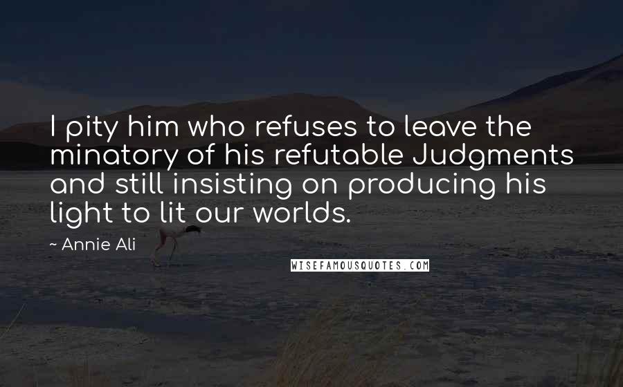 Annie Ali Quotes: I pity him who refuses to leave the minatory of his refutable Judgments and still insisting on producing his light to lit our worlds.