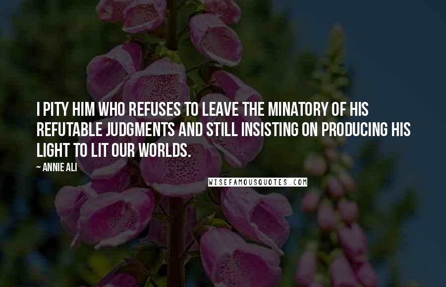 Annie Ali Quotes: I pity him who refuses to leave the minatory of his refutable Judgments and still insisting on producing his light to lit our worlds.