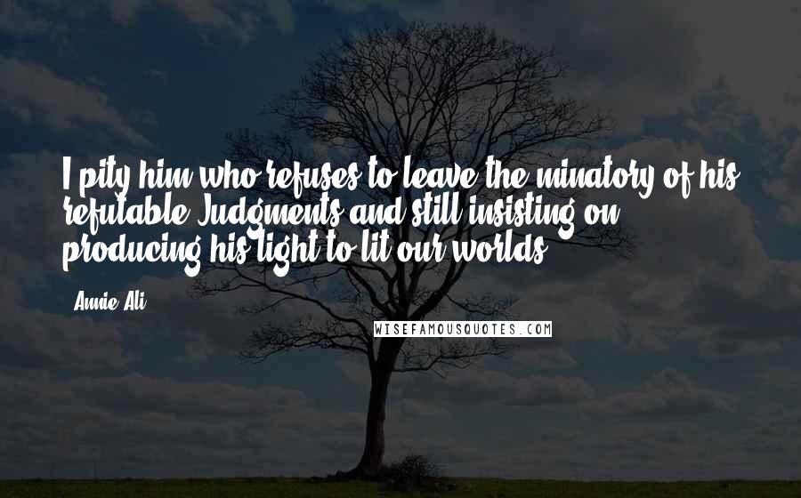 Annie Ali Quotes: I pity him who refuses to leave the minatory of his refutable Judgments and still insisting on producing his light to lit our worlds.