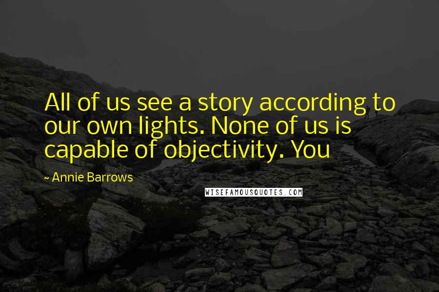 Annie Barrows Quotes: All of us see a story according to our own lights. None of us is capable of objectivity. You