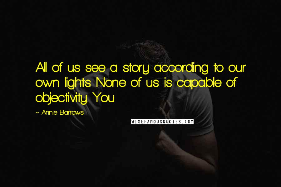 Annie Barrows Quotes: All of us see a story according to our own lights. None of us is capable of objectivity. You