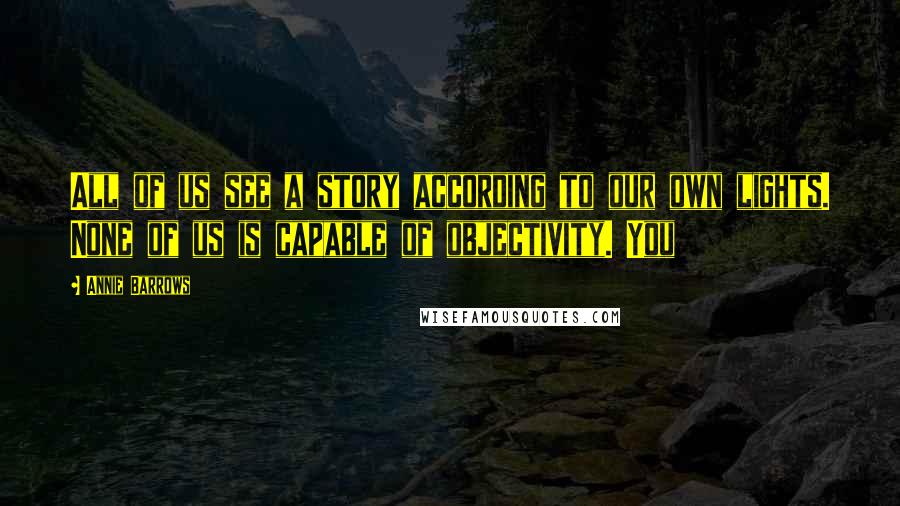 Annie Barrows Quotes: All of us see a story according to our own lights. None of us is capable of objectivity. You