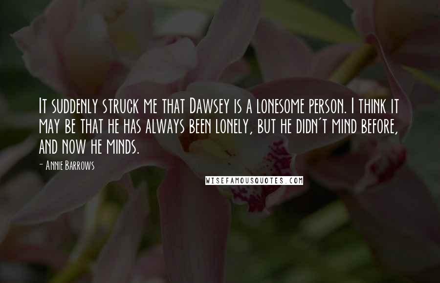 Annie Barrows Quotes: It suddenly struck me that Dawsey is a lonesome person. I think it may be that he has always been lonely, but he didn't mind before, and now he minds.