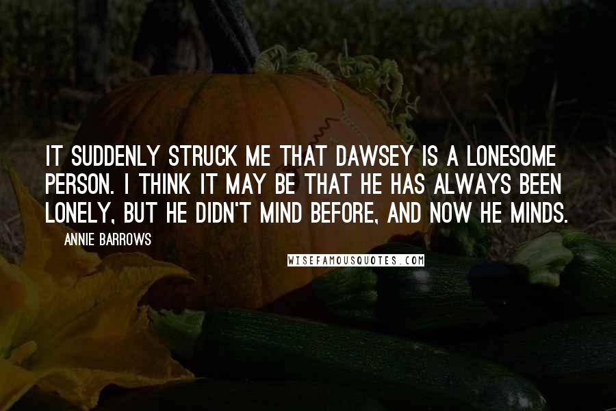 Annie Barrows Quotes: It suddenly struck me that Dawsey is a lonesome person. I think it may be that he has always been lonely, but he didn't mind before, and now he minds.