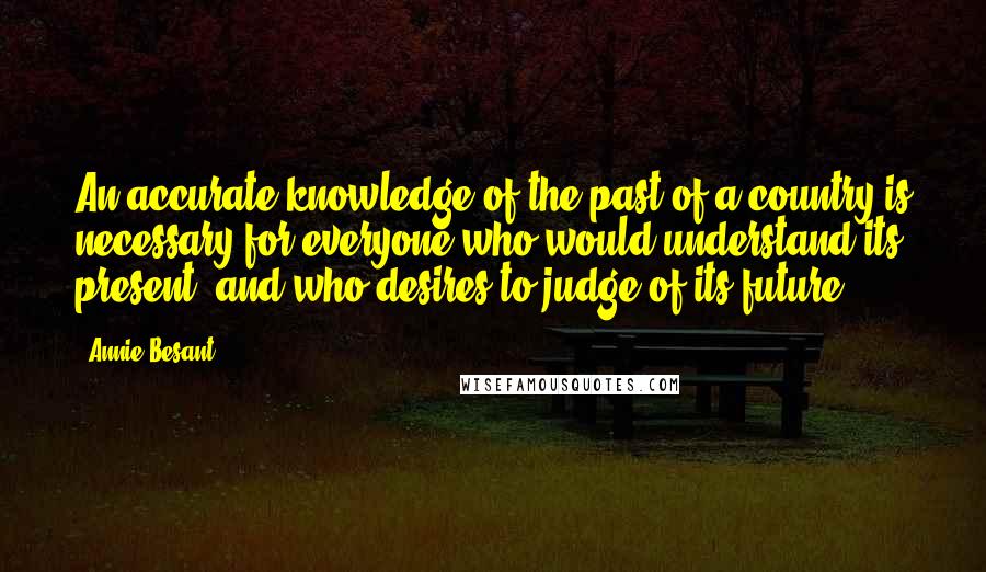 Annie Besant Quotes: An accurate knowledge of the past of a country is necessary for everyone who would understand its present, and who desires to judge of its future.