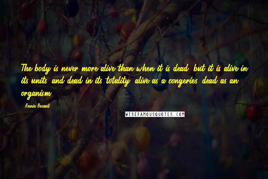 Annie Besant Quotes: The body is never more alive than when it is dead; but it is alive in its units, and dead in its totality; alive as a congeries, dead as an organism.