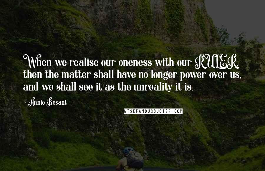 Annie Besant Quotes: When we realise our oneness with our RULER, then the matter shall have no longer power over us, and we shall see it as the unreality it is.