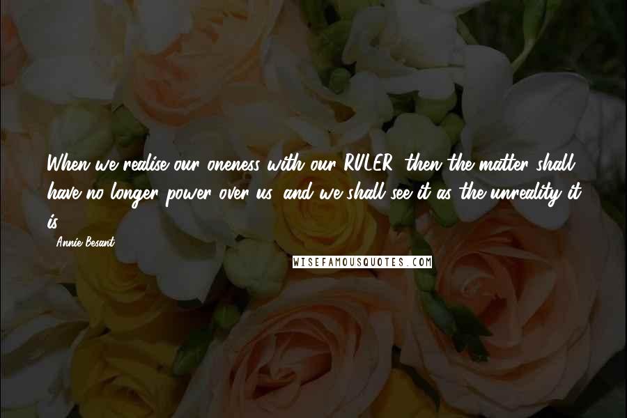 Annie Besant Quotes: When we realise our oneness with our RULER, then the matter shall have no longer power over us, and we shall see it as the unreality it is.