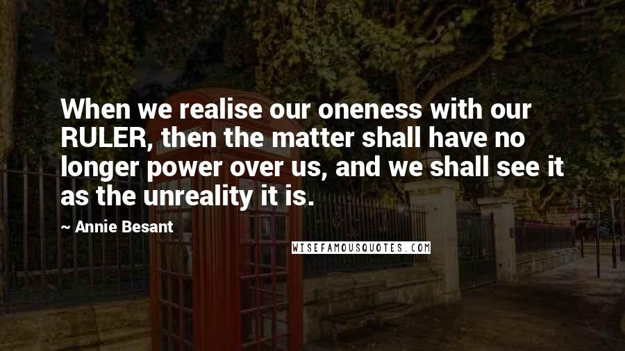 Annie Besant Quotes: When we realise our oneness with our RULER, then the matter shall have no longer power over us, and we shall see it as the unreality it is.