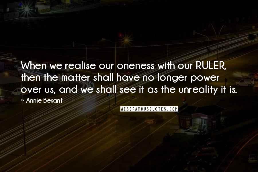 Annie Besant Quotes: When we realise our oneness with our RULER, then the matter shall have no longer power over us, and we shall see it as the unreality it is.