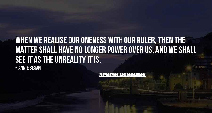 Annie Besant Quotes: When we realise our oneness with our RULER, then the matter shall have no longer power over us, and we shall see it as the unreality it is.