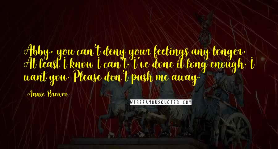 Annie Brewer Quotes: Abby, you can't deny your feelings any longer. At least I know I can't. I've done it long enough. I want you. Please don't push me away.