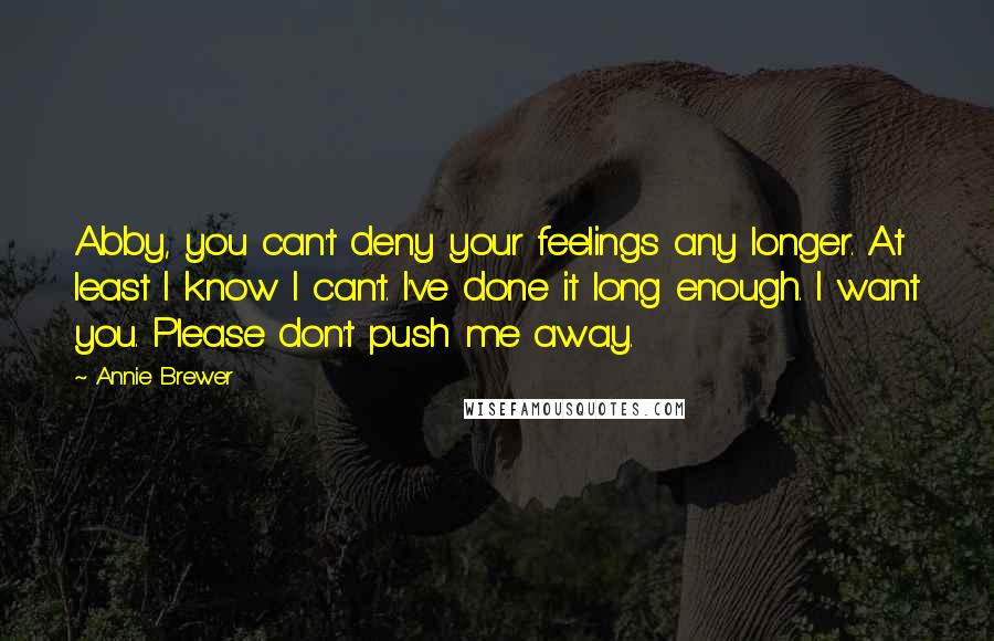 Annie Brewer Quotes: Abby, you can't deny your feelings any longer. At least I know I can't. I've done it long enough. I want you. Please don't push me away.
