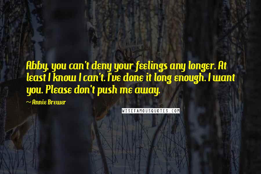 Annie Brewer Quotes: Abby, you can't deny your feelings any longer. At least I know I can't. I've done it long enough. I want you. Please don't push me away.