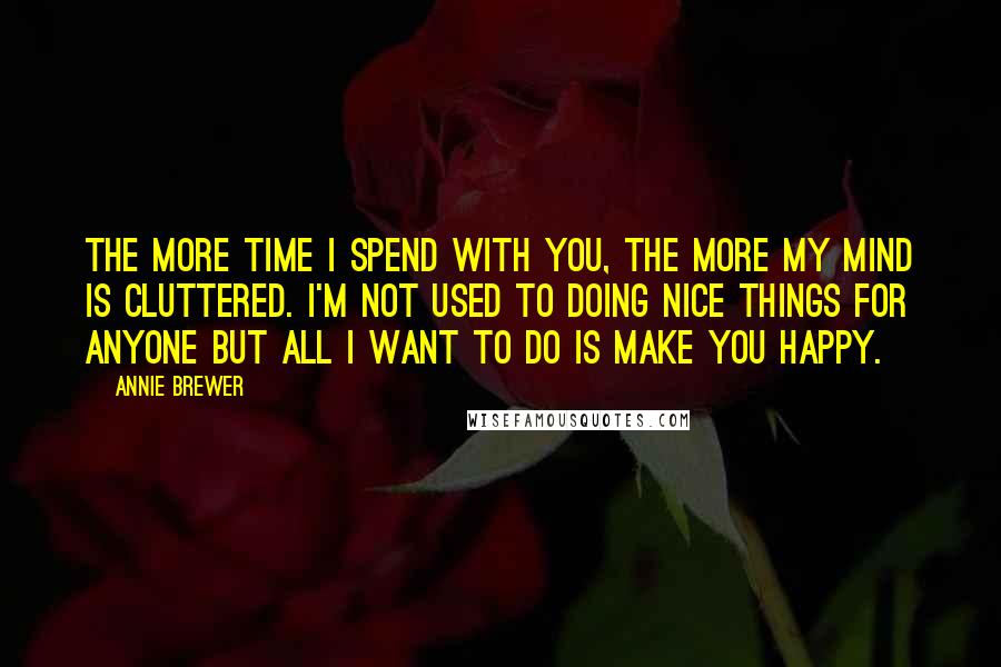 Annie Brewer Quotes: The more time I spend with you, the more my mind is cluttered. I'm not used to doing nice things for anyone but all I want to do is make you happy.