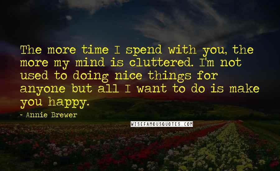 Annie Brewer Quotes: The more time I spend with you, the more my mind is cluttered. I'm not used to doing nice things for anyone but all I want to do is make you happy.