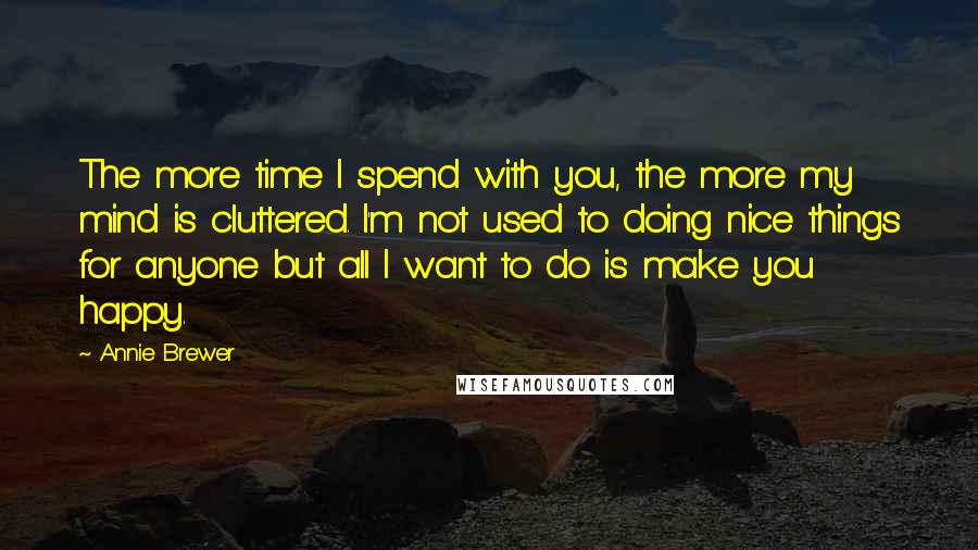 Annie Brewer Quotes: The more time I spend with you, the more my mind is cluttered. I'm not used to doing nice things for anyone but all I want to do is make you happy.