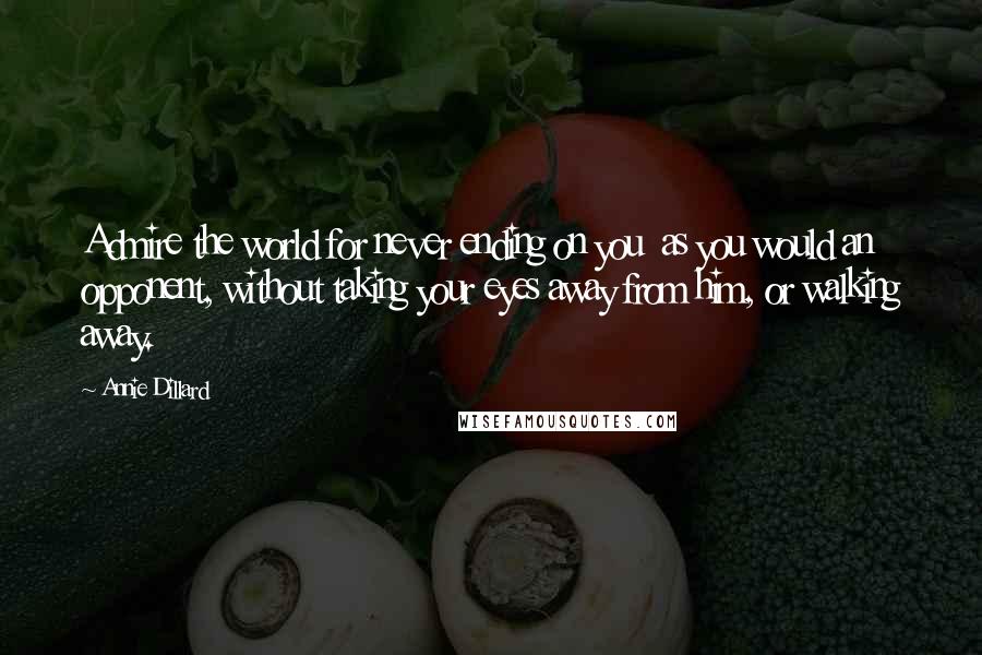 Annie Dillard Quotes: Admire the world for never ending on you  as you would an opponent, without taking your eyes away from him, or walking away.