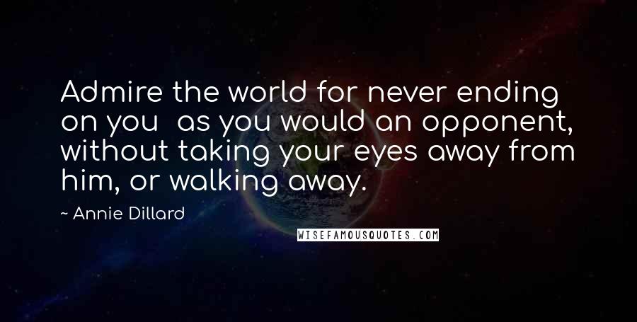 Annie Dillard Quotes: Admire the world for never ending on you  as you would an opponent, without taking your eyes away from him, or walking away.