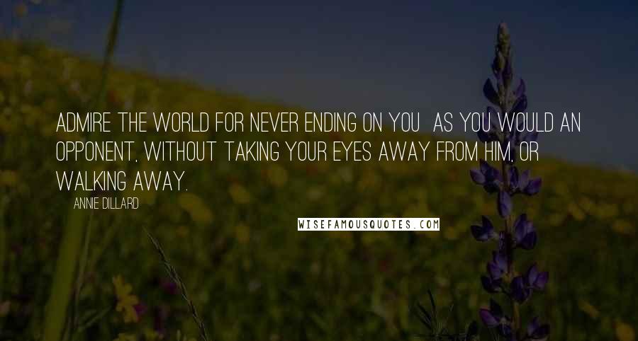 Annie Dillard Quotes: Admire the world for never ending on you  as you would an opponent, without taking your eyes away from him, or walking away.