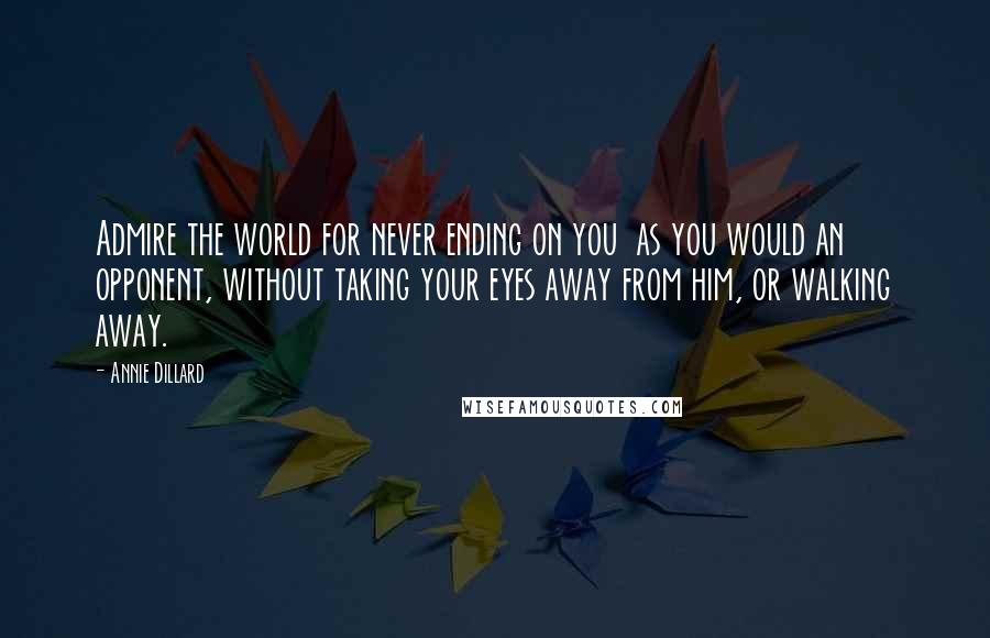 Annie Dillard Quotes: Admire the world for never ending on you  as you would an opponent, without taking your eyes away from him, or walking away.