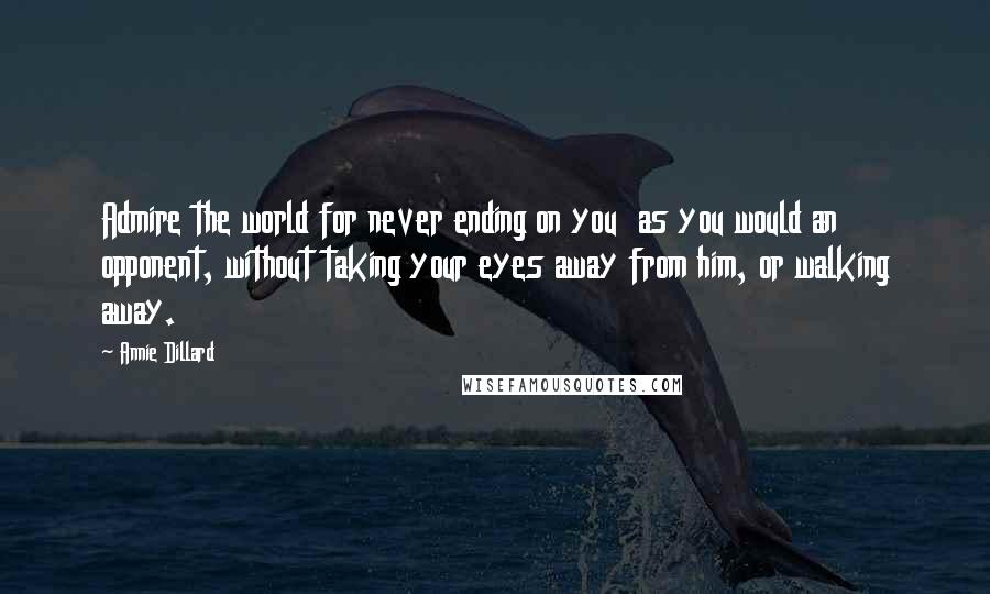 Annie Dillard Quotes: Admire the world for never ending on you  as you would an opponent, without taking your eyes away from him, or walking away.