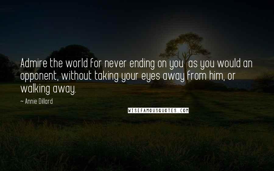 Annie Dillard Quotes: Admire the world for never ending on you  as you would an opponent, without taking your eyes away from him, or walking away.