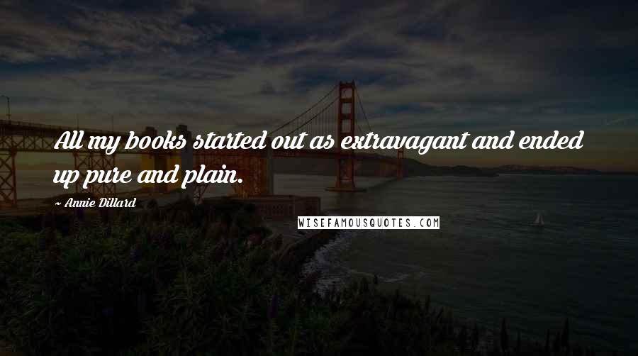 Annie Dillard Quotes: All my books started out as extravagant and ended up pure and plain.