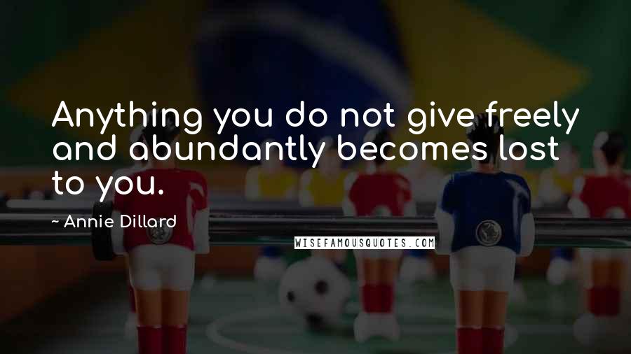 Annie Dillard Quotes: Anything you do not give freely and abundantly becomes lost to you.