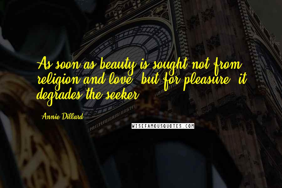 Annie Dillard Quotes: As soon as beauty is sought not from religion and love, but for pleasure, it degrades the seeker.