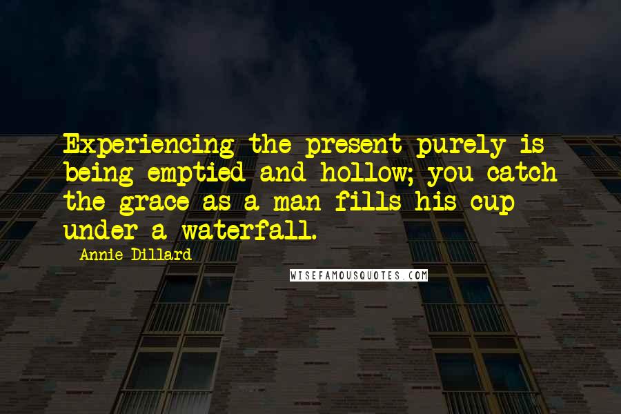 Annie Dillard Quotes: Experiencing the present purely is being emptied and hollow; you catch the grace as a man fills his cup under a waterfall.
