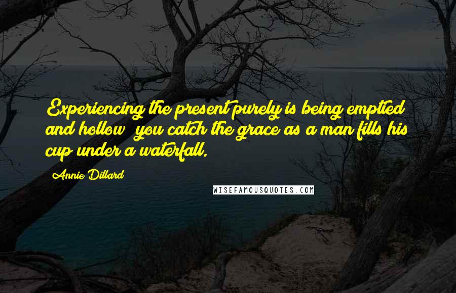 Annie Dillard Quotes: Experiencing the present purely is being emptied and hollow; you catch the grace as a man fills his cup under a waterfall.