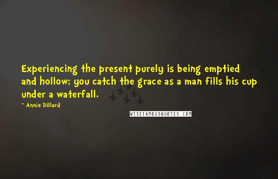 Annie Dillard Quotes: Experiencing the present purely is being emptied and hollow; you catch the grace as a man fills his cup under a waterfall.