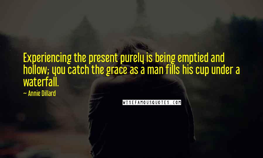 Annie Dillard Quotes: Experiencing the present purely is being emptied and hollow; you catch the grace as a man fills his cup under a waterfall.
