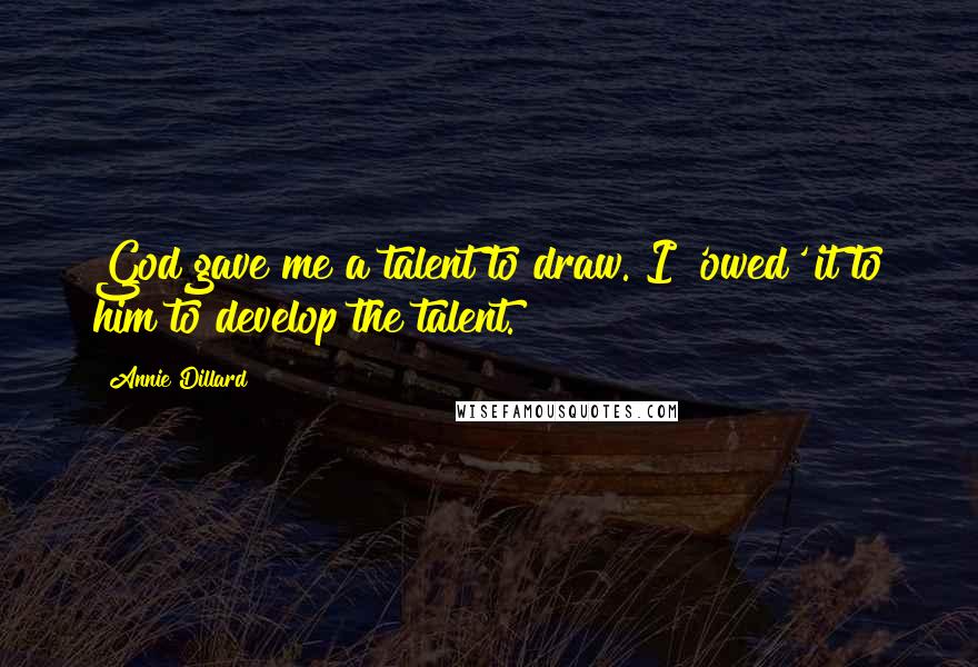 Annie Dillard Quotes: God gave me a talent to draw. I 'owed' it to him to develop the talent.