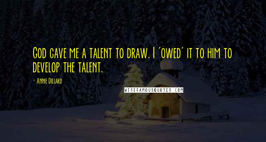 Annie Dillard Quotes: God gave me a talent to draw. I 'owed' it to him to develop the talent.