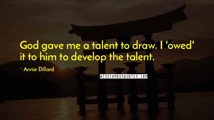 Annie Dillard Quotes: God gave me a talent to draw. I 'owed' it to him to develop the talent.