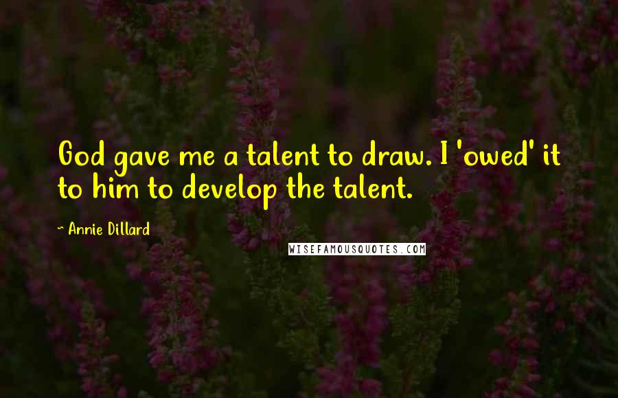 Annie Dillard Quotes: God gave me a talent to draw. I 'owed' it to him to develop the talent.
