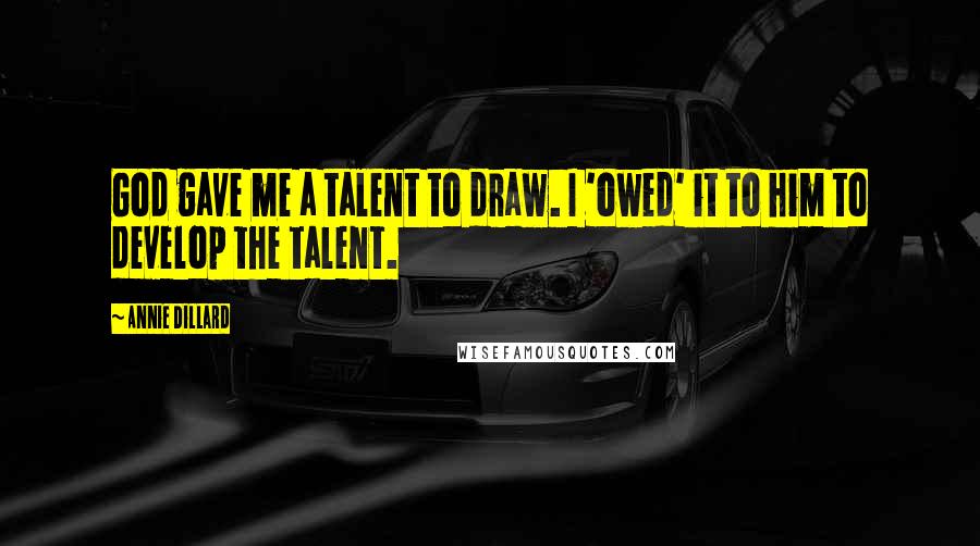 Annie Dillard Quotes: God gave me a talent to draw. I 'owed' it to him to develop the talent.