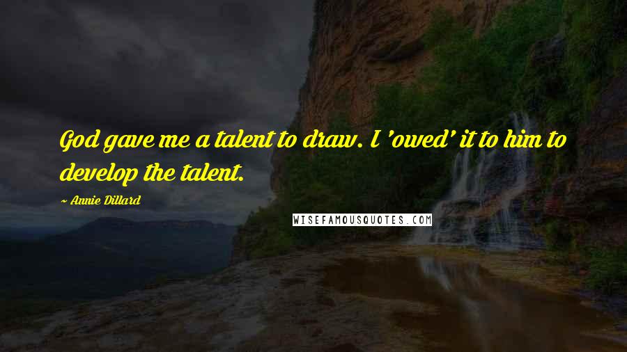 Annie Dillard Quotes: God gave me a talent to draw. I 'owed' it to him to develop the talent.